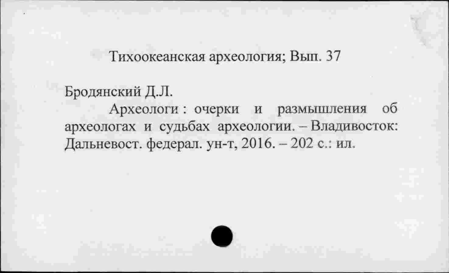 ﻿Тихоокеанская археология; Вып. 37
Бродянский Д.Л.
Археологи : очерки и размышления об археологах и судьбах археологии. - Владивосток: Дальневост, федерал, ун-т, 2016. - 202 с.: ил.